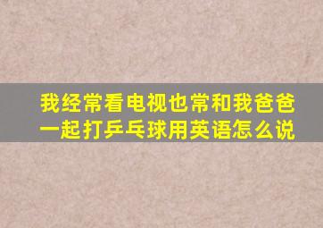 我经常看电视也常和我爸爸一起打乒乓球用英语怎么说