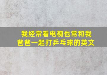 我经常看电视也常和我爸爸一起打乒乓球的英文