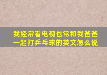 我经常看电视也常和我爸爸一起打乒乓球的英文怎么说