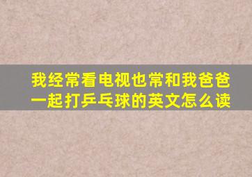 我经常看电视也常和我爸爸一起打乒乓球的英文怎么读