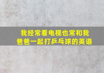 我经常看电视也常和我爸爸一起打乒乓球的英语