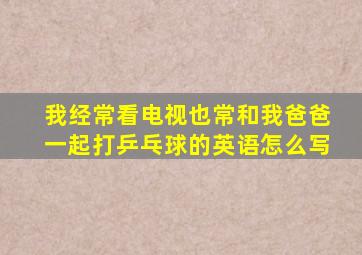 我经常看电视也常和我爸爸一起打乒乓球的英语怎么写