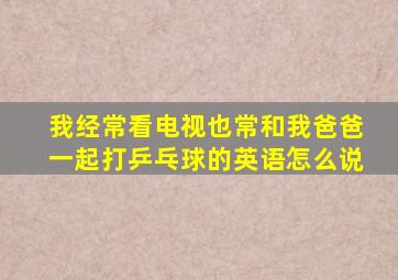 我经常看电视也常和我爸爸一起打乒乓球的英语怎么说