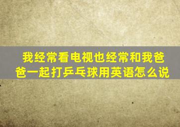 我经常看电视也经常和我爸爸一起打乒乓球用英语怎么说