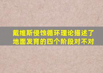 戴维斯侵蚀循环理论描述了地面发育的四个阶段对不对