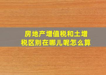 房地产增值税和土增税区别在哪儿呢怎么算