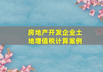 房地产开发企业土地增值税计算案例