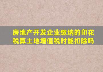 房地产开发企业缴纳的印花税算土地增值税时能扣除吗