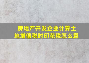 房地产开发企业计算土地增值税时印花税怎么算