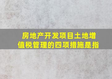 房地产开发项目土地增值税管理的四项措施是指