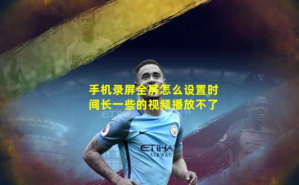 手机录屏全屏怎么设置时间长一些的视频播放不了