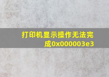 打印机显示操作无法完成0x000003e3