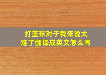 打篮球对于我来说太难了翻译成英文怎么写