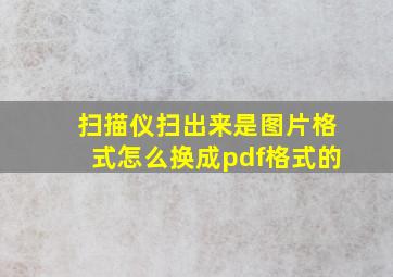 扫描仪扫出来是图片格式怎么换成pdf格式的