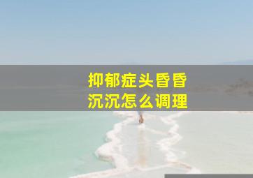 抑郁症头昏昏沉沉怎么调理