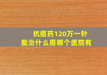 抗癌药120万一针能治什么癌哪个医院有