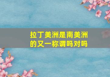 拉丁美洲是南美洲的又一称谓吗对吗