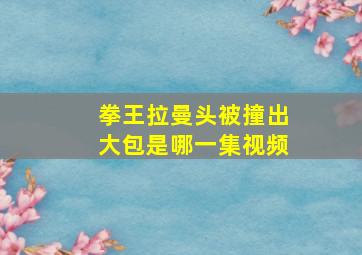 拳王拉曼头被撞出大包是哪一集视频