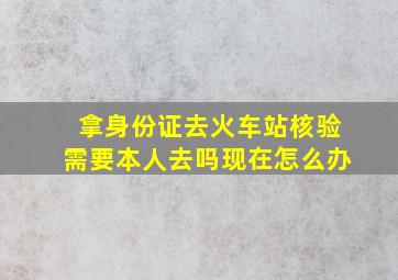 拿身份证去火车站核验需要本人去吗现在怎么办