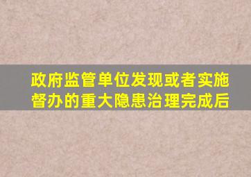 政府监管单位发现或者实施督办的重大隐患治理完成后