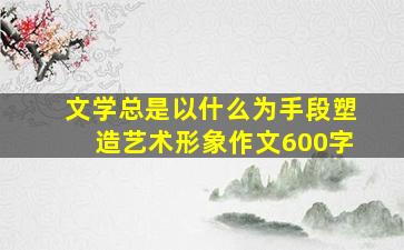 文学总是以什么为手段塑造艺术形象作文600字