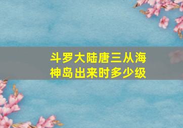 斗罗大陆唐三从海神岛出来时多少级