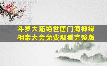 斗罗大陆绝世唐门海神缘相亲大会免费观看完整版