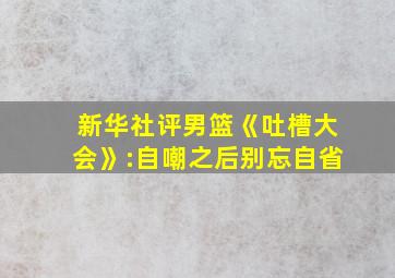 新华社评男篮《吐槽大会》:自嘲之后别忘自省