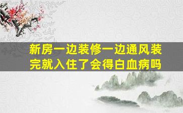 新房一边装修一边通风装完就入住了会得白血病吗