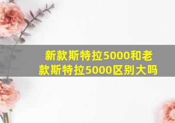 新款斯特拉5000和老款斯特拉5000区别大吗