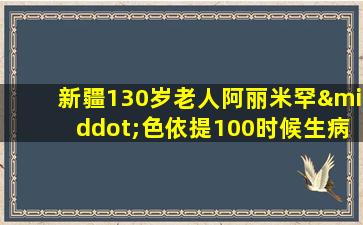 新疆130岁老人阿丽米罕·色依提100时候生病