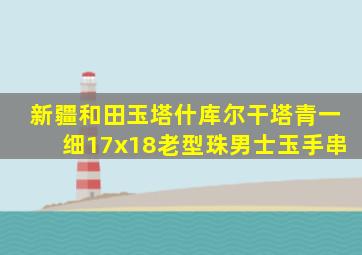 新疆和田玉塔什库尔干塔青一细17x18老型珠男士玉手串