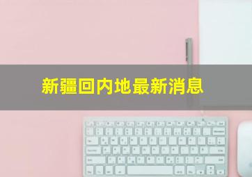 新疆回内地最新消息