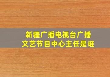 新疆广播电视台广播文艺节目中心主任是谁