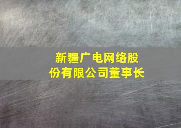 新疆广电网络股份有限公司董事长