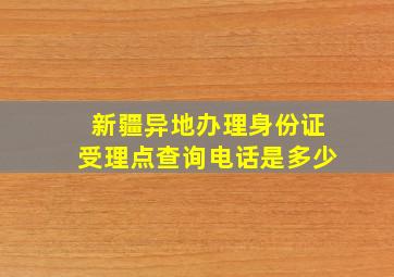 新疆异地办理身份证受理点查询电话是多少