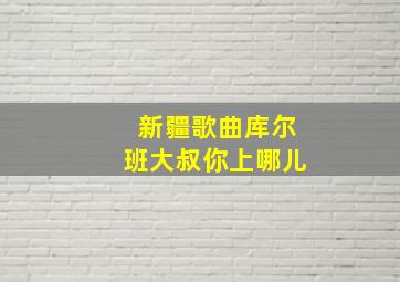 新疆歌曲库尔班大叔你上哪儿