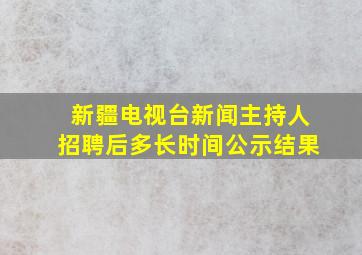 新疆电视台新闻主持人招聘后多长时间公示结果