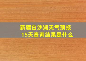 新疆白沙湖天气预报15天查询结果是什么