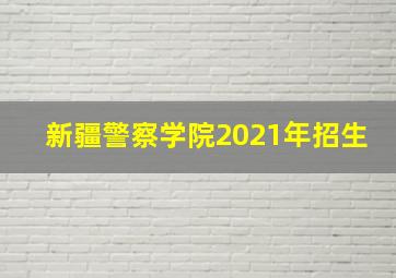 新疆警察学院2021年招生