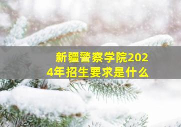 新疆警察学院2024年招生要求是什么