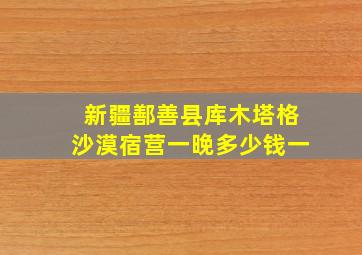 新疆鄯善县库木塔格沙漠宿营一晚多少钱一