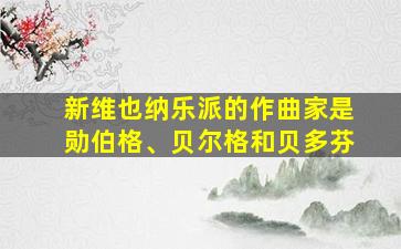 新维也纳乐派的作曲家是勋伯格、贝尔格和贝多芬