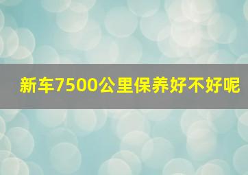 新车7500公里保养好不好呢