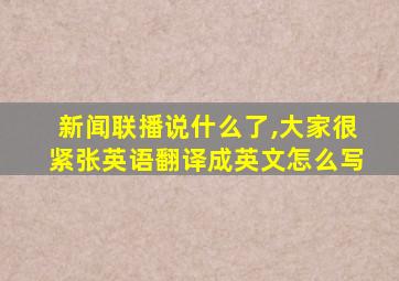 新闻联播说什么了,大家很紧张英语翻译成英文怎么写