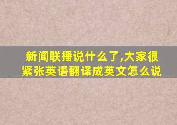 新闻联播说什么了,大家很紧张英语翻译成英文怎么说