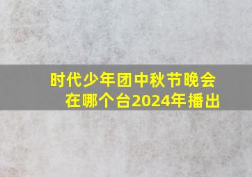 时代少年团中秋节晚会在哪个台2024年播出