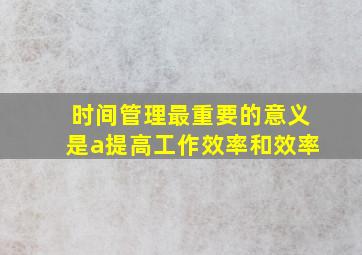 时间管理最重要的意义是a提高工作效率和效率