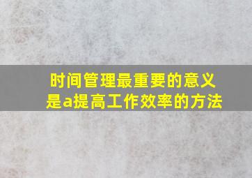 时间管理最重要的意义是a提高工作效率的方法