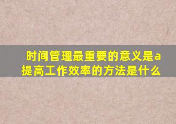 时间管理最重要的意义是a提高工作效率的方法是什么